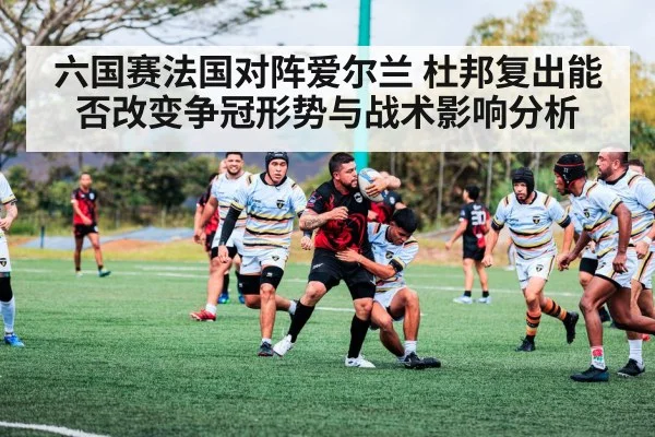 六国赛法国对阵爱尔兰 杜邦复出能否改变争冠形势与战术影响分析