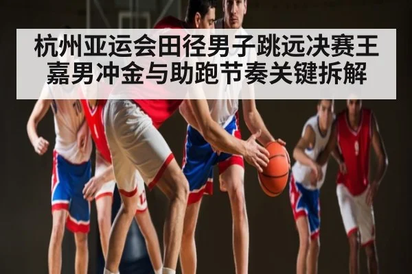 杭州亚运会田径男子跳远决赛王嘉男冲金与助跑节奏关键拆解