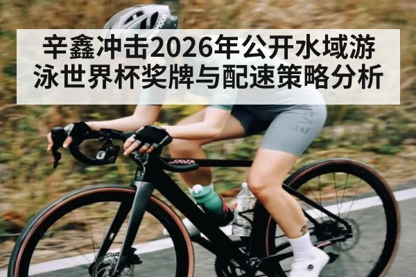 辛鑫冲击2026年公开水域游泳世界杯奖牌与配速策略分析