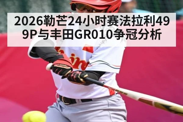 2026勒芒24小时赛法拉利499P与丰田GR010争冠分析