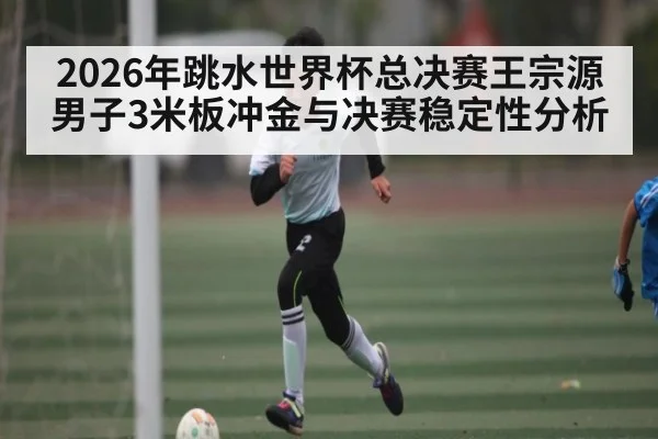 2026年跳水世界杯总决赛王宗源男子3米板冲金与决赛稳定性分析
